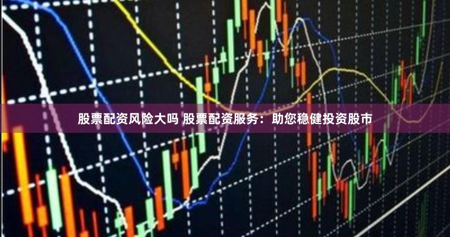 股票配资风险大吗 股票配资服务：助您稳健投资股市