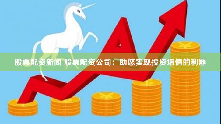 股票配资新闻 股票配资公司：助您实现投资增值的利器