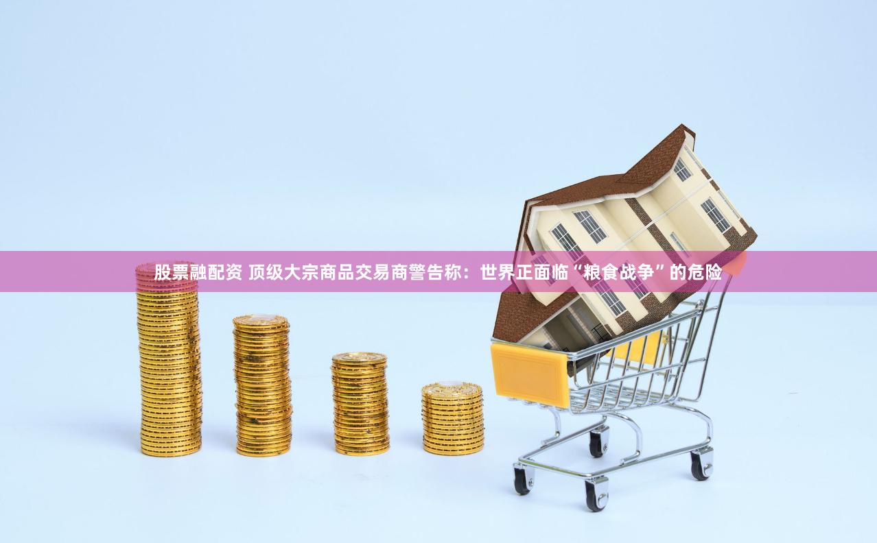 股票融配资 顶级大宗商品交易商警告称：世界正面临“粮食战争”的危险