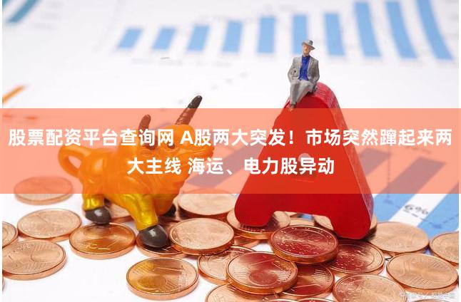 股票配资平台查询网 A股两大突发！市场突然蹿起来两大主线 海运、电力股异动