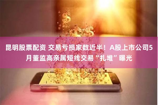 昆明股票配资 交易亏损家数近半！A股上市公司5月董监高亲属短线交易“扎堆”曝光