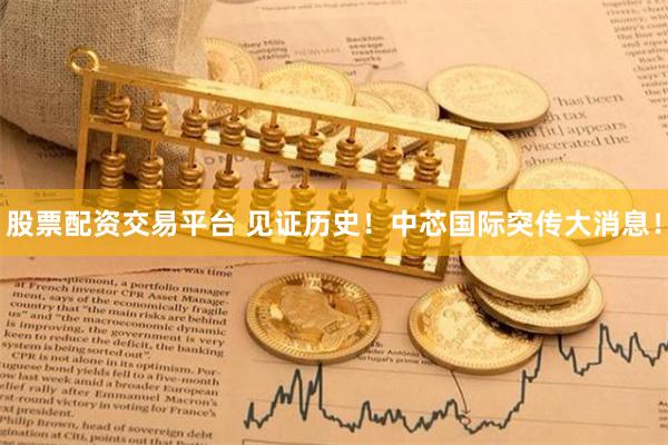 股票配资交易平台 见证历史！中芯国际突传大消息！