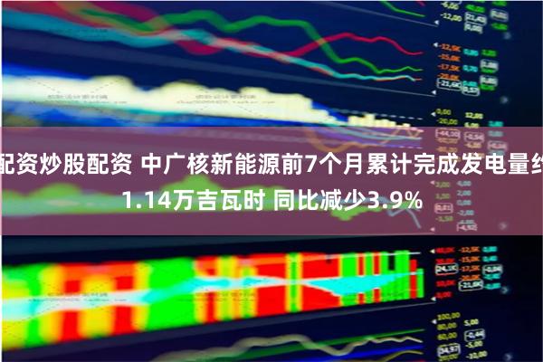 配资炒股配资 中广核新能源前7个月累计完成发电量约1.14万吉瓦时 同比减少3.9%
