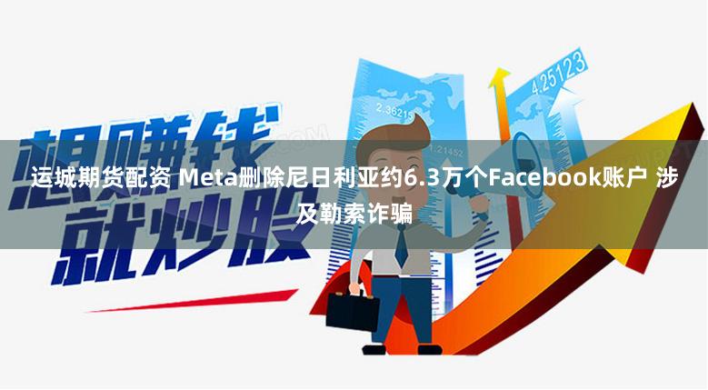 运城期货配资 Meta删除尼日利亚约6.3万个Facebook账户 涉及勒索诈骗