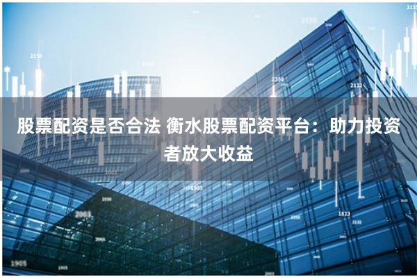 股票配资是否合法 衡水股票配资平台：助力投资者放大收益
