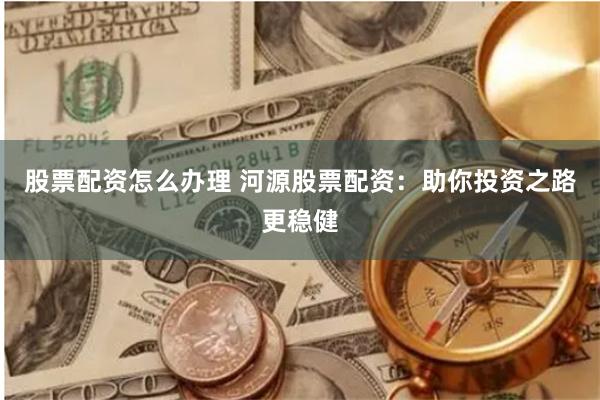 股票配资怎么办理 河源股票配资：助你投资之路更稳健
