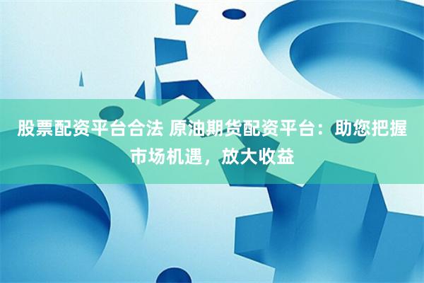 股票配资平台合法 原油期货配资平台：助您把握市场机遇，放大收益