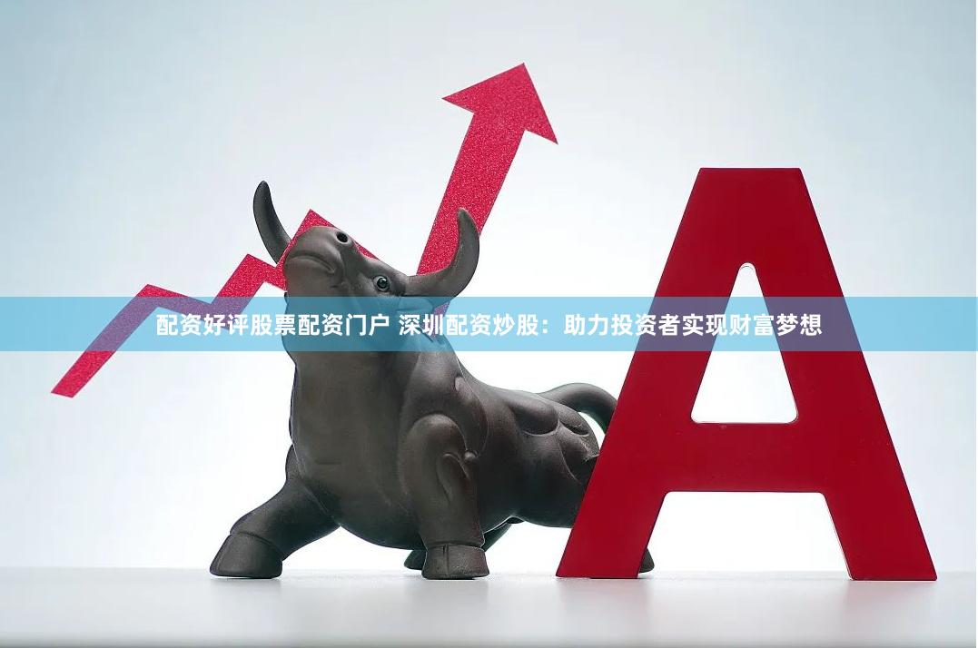 配资好评股票配资门户 深圳配资炒股：助力投资者实现财富梦想