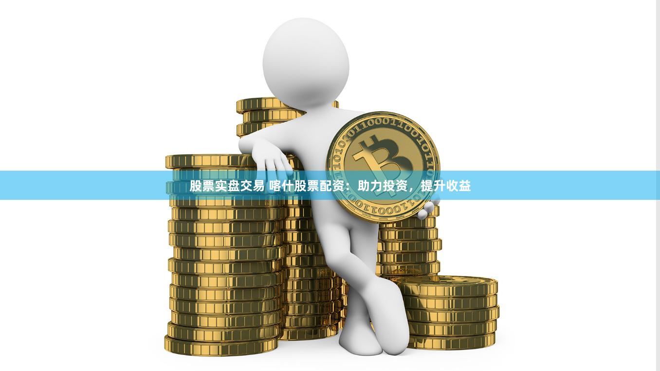 股票实盘交易 喀什股票配资：助力投资，提升收益