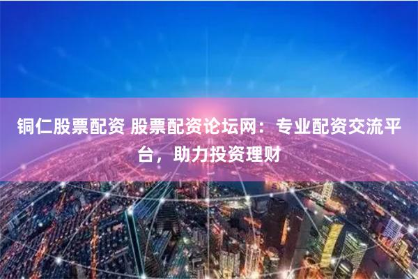 铜仁股票配资 股票配资论坛网：专业配资交流平台，助力投资理财