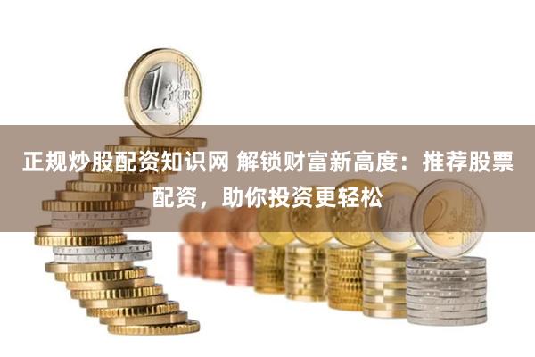 正规炒股配资知识网 解锁财富新高度：推荐股票配资，助你投资更