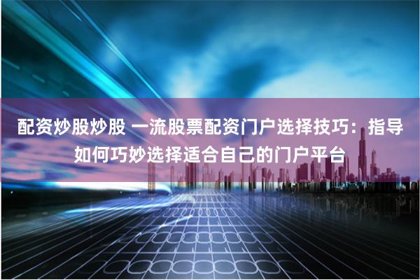 配资炒股炒股 一流股票配资门户选择技巧：指导如何巧妙选择适合