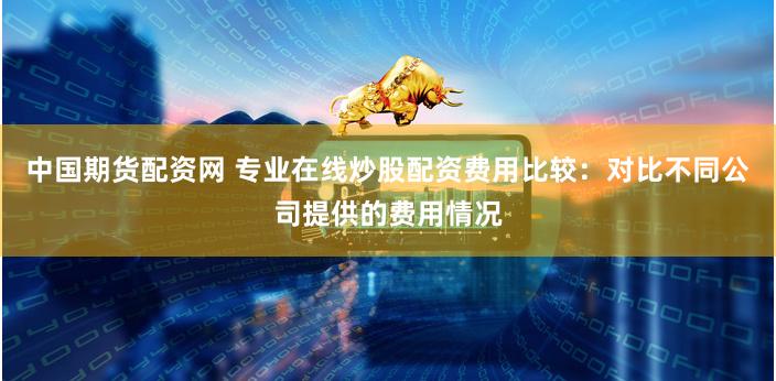 中国期货配资网 专业在线炒股配资费用比较：对比不同公司提供的