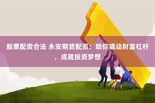 股票配资合法 永安期货配资：助你撬动财富杠杆，成就投资梦想