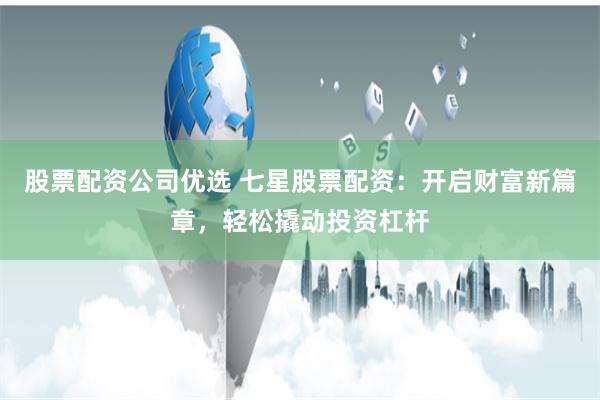 股票配资公司优选 七星股票配资：开启财富新篇章，轻松撬动投资