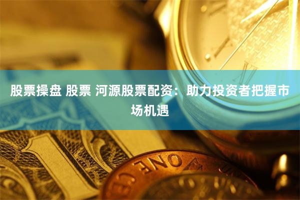 股票操盘 股票 河源股票配资：助力投资者把握市场机遇