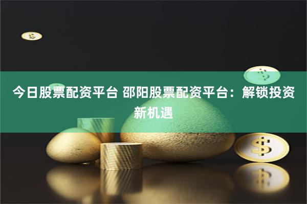今日股票配资平台 邵阳股票配资平台：解锁投资新机遇