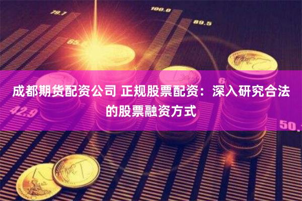 成都期货配资公司 正规股票配资：深入研究合法的股票融资方式