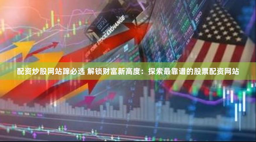 配资炒股网站蹿必选 解锁财富新高度：探索最靠谱的股票配资网站