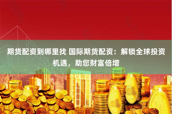 期货配资到哪里找 国际期货配资：解锁全球投资机遇，助您财富倍