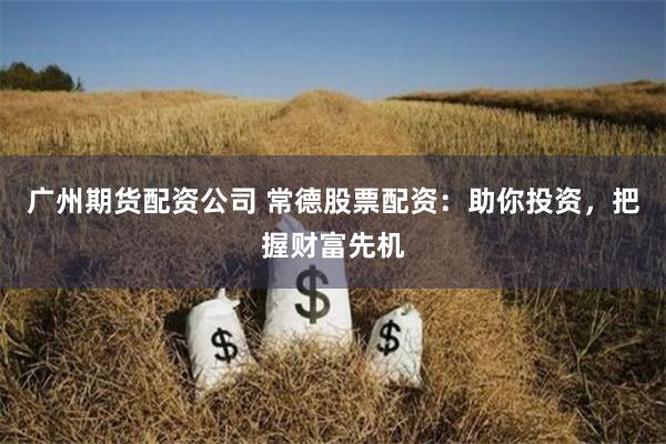 广州期货配资公司 常德股票配资：助你投资，把握财富先机