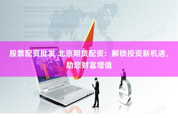 股票配资批发 北京期货配资：解锁投资新机遇，助您财富增值