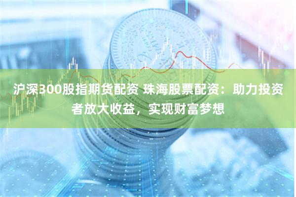 沪深300股指期货配资 珠海股票配资：助力投资者放大收益，实